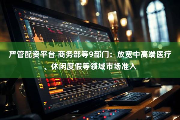 严管配资平台 商务部等9部门：放宽中高端医疗、休闲度假等领域市场准入