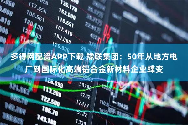 多得网配资APP下载 豫联集团：50年从地方电厂到国际化高端铝合金新材料企业蝶变