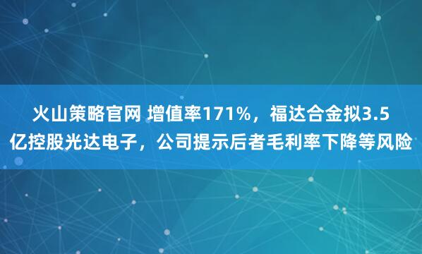 火山策略官网 增值率171%，福达合金拟3.5亿控股光达电子，公司提示后者毛利率下降等风险