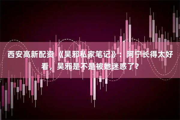 西安高新配资 《吴邪私家笔记》：阿宁长得太好看，吴邪是不是被她迷惑了？