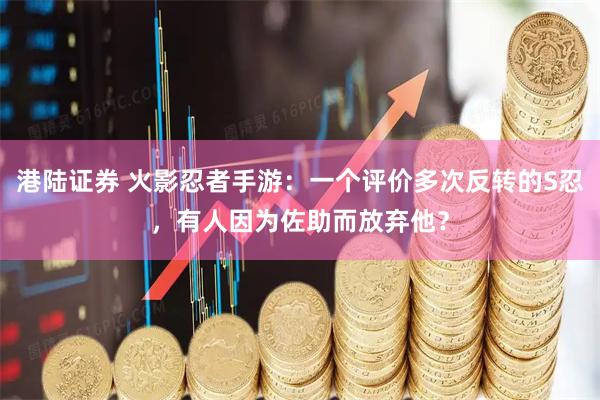 港陆证券 火影忍者手游：一个评价多次反转的S忍，有人因为佐助而放弃他？