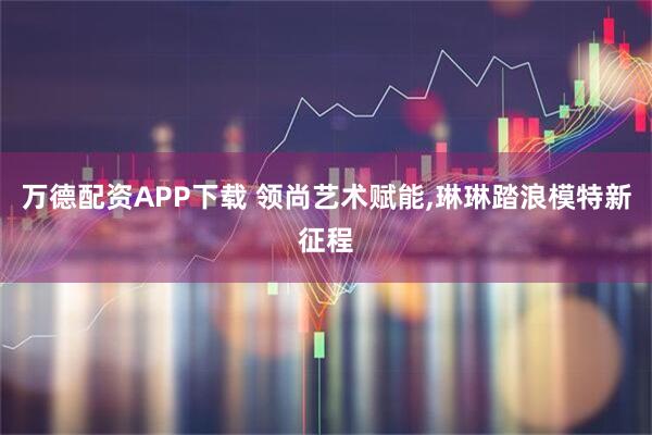 万德配资APP下载 领尚艺术赋能,琳琳踏浪模特新征程