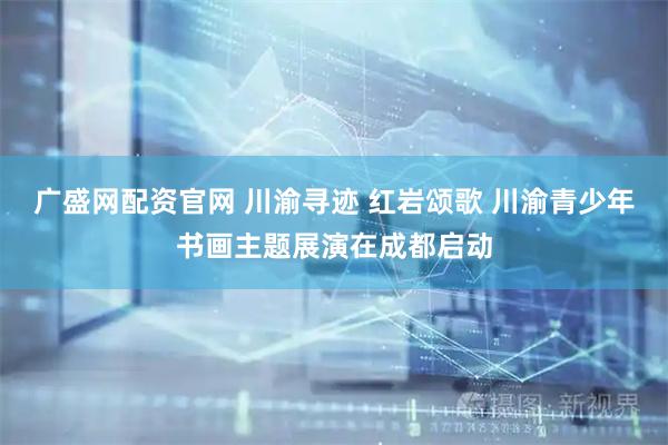 广盛网配资官网 川渝寻迹 红岩颂歌 川渝青少年书画主题展演在成都启动