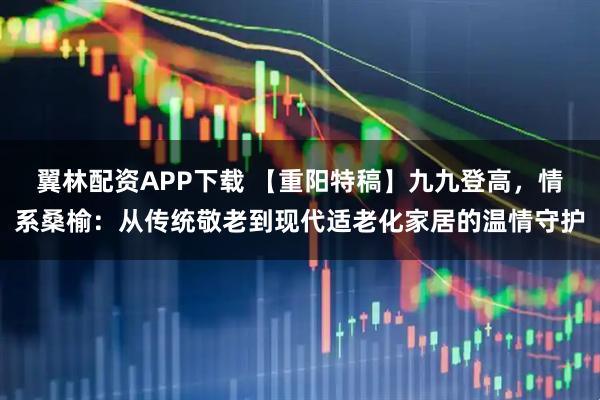 翼林配资APP下载 【重阳特稿】九九登高，情系桑榆：从传统敬老到现代适老化家居的温情守护