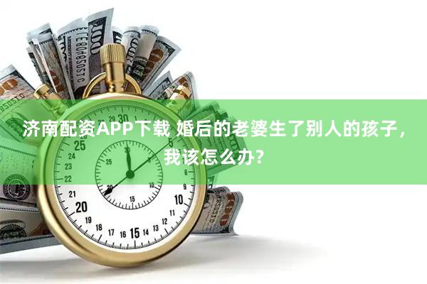 济南配资APP下载 婚后的老婆生了别人的孩子，我该怎么办?