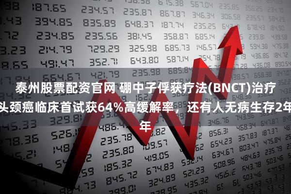 泰州股票配资官网 硼中子俘获疗法(BNCT)治疗头颈癌临床首试获64%高缓解率，还有人无病生存2年