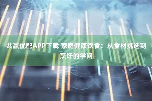 共赢优配APP下载 家庭健康饮食：从食材挑选到烹饪的学问