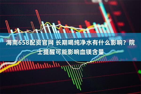 海南658配资官网 长期喝纯净水有什么影响？院士提醒可能影响血镁含量