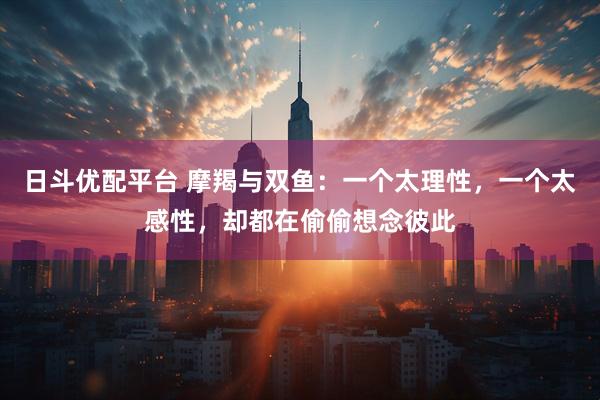 日斗优配平台 摩羯与双鱼：一个太理性，一个太感性，却都在偷偷想念彼此