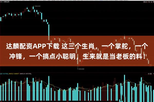 达麟配资APP下载 这三个生肖，一个掌舵，一个冲锋，一个搞点小聪明，生来就是当老板的料！