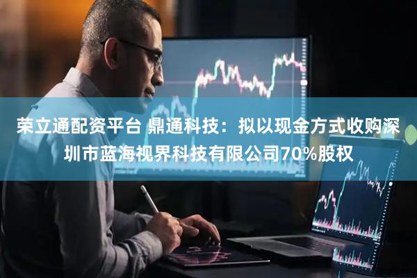 荣立通配资平台 鼎通科技：拟以现金方式收购深圳市蓝海视界科技有限公司70%股权