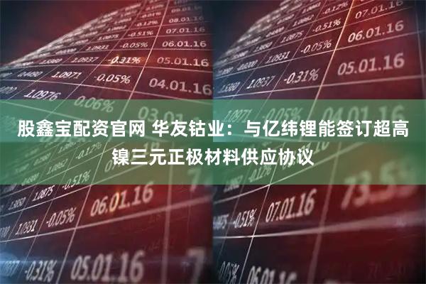 股鑫宝配资官网 华友钴业：与亿纬锂能签订超高镍三元正极材料供应协议
