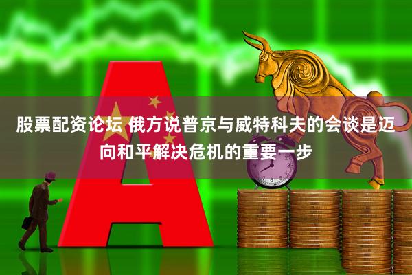 股票配资论坛 俄方说普京与威特科夫的会谈是迈向和平解决危机的重要一步