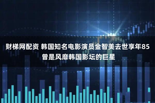 财梯网配资 韩国知名电影演员金智美去世享年85 曾是风靡韩国影坛的巨星