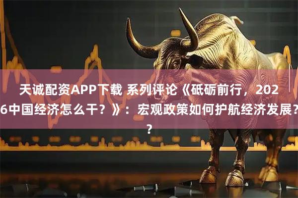 天诚配资APP下载 系列评论《砥砺前行，2026中国经济怎么干？》：宏观政策如何护航经济发展？