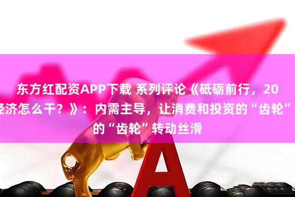 东方红配资APP下载 系列评论《砥砺前行，2026中国经济怎么干？》：内需主导，让消费和投资的“齿轮”转动丝滑