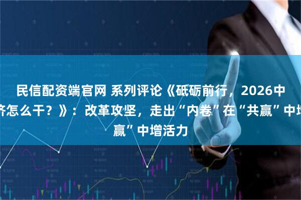 民信配资端官网 系列评论《砥砺前行，2026中国经济怎么干？》：改革攻坚，走出“内卷”在“共赢”中增活力