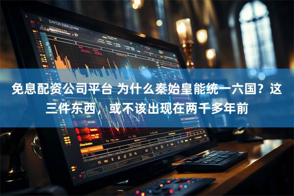 免息配资公司平台 为什么秦始皇能统一六国？这三件东西，或不该出现在两千多年前
