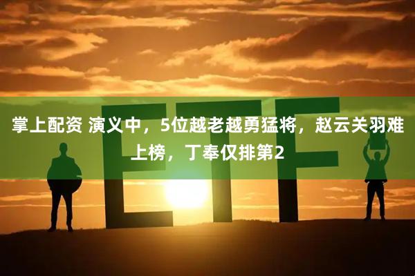 掌上配资 演义中，5位越老越勇猛将，赵云关羽难上榜，丁奉仅排第2