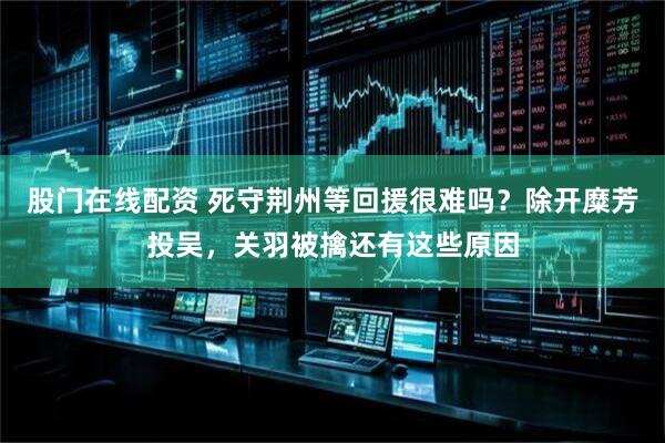 股门在线配资 死守荆州等回援很难吗？除开糜芳投吴，关羽被擒还有这些原因