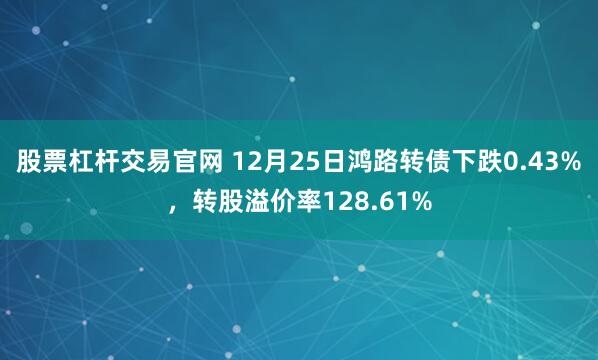 股票杠杆交易官网 12月25日鸿路转债下跌0.43%，转股溢价率128.61%