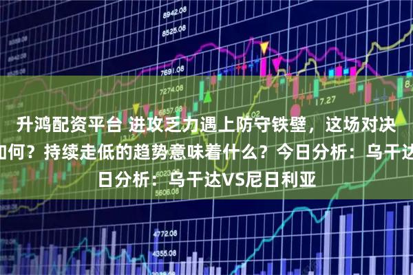 升鸿配资平台 进攻乏力遇上防守铁壁，这场对决或走向到底如何？持续走低的趋势意味着什么？今日分析：乌干达VS尼日利亚
