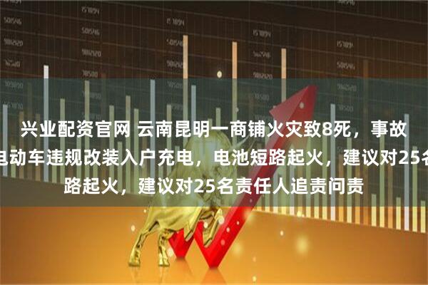 兴业配资官网 云南昆明一商铺火灾致8死，事故调查报告公布：电动车违规改装入户充电，电池短路起火，建议对25名责任人追责问责