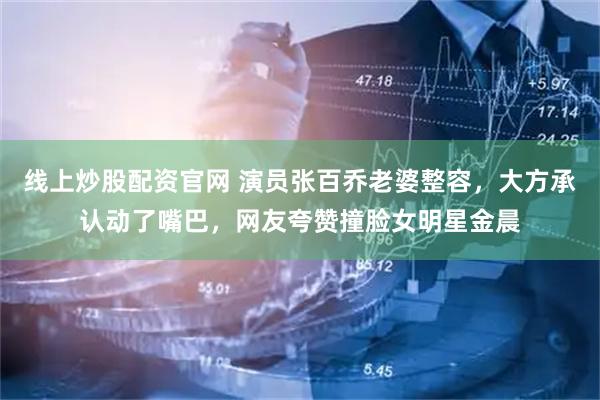 线上炒股配资官网 演员张百乔老婆整容，大方承认动了嘴巴，网友夸赞撞脸女明星金晨