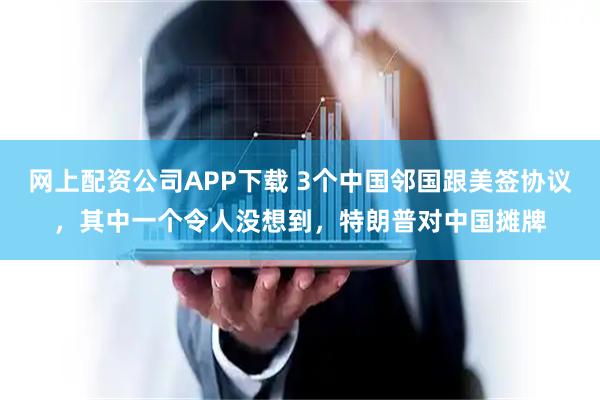 网上配资公司APP下载 3个中国邻国跟美签协议，其中一个令人没想到，特朗普对中国摊牌