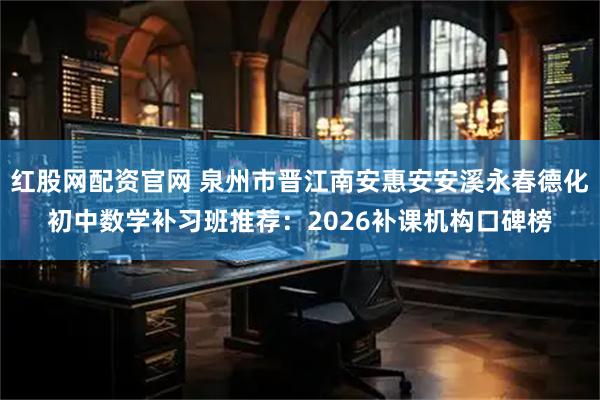 红股网配资官网 泉州市晋江南安惠安安溪永春德化初中数学补习班推荐：2026补课机构口碑榜