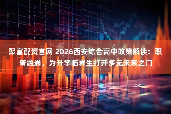 聚富配资官网 2026西安综合高中政策解读：职普融通，为升学临界生打开多元未来之门