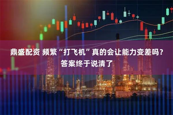 鼎盛配资 频繁“打飞机”真的会让能力变差吗？答案终于说清了