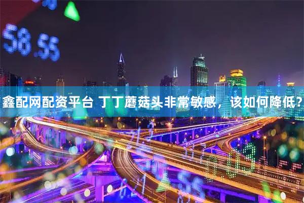 鑫配网配资平台 丁丁蘑菇头非常敏感，该如何降低？