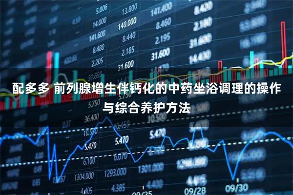 配多多 前列腺增生伴钙化的中药坐浴调理的操作与综合养护方法