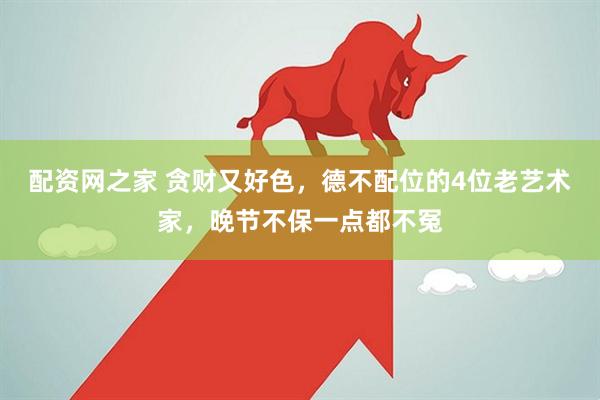 配资网之家 贪财又好色，德不配位的4位老艺术家，晚节不保一点都不冤