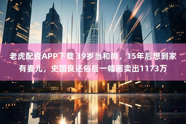 老虎配资APP下载 39岁当和尚，15年后想到家有妻儿，史国良还俗后一幅画卖出1173万