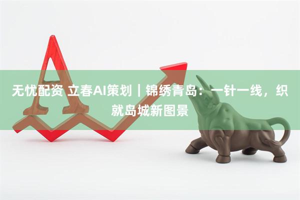 无忧配资 立春AI策划｜锦绣青岛：一针一线，织就岛城新图景