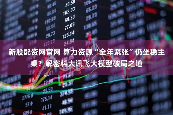 新股配资网官网 算力资源“全年紧张”仍坐稳主桌？解密科大讯飞大模型破局之道