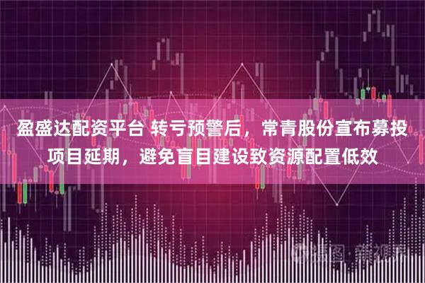 盈盛达配资平台 转亏预警后，常青股份宣布募投项目延期，避免盲目建设致资源配置低效