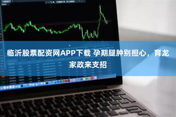 临沂股票配资网APP下载 孕期腿肿别担心，育龙家政来支招