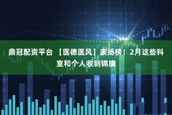 鼎冠配资平台 【医德医风】表扬榜！2月这些科室和个人收到锦旗