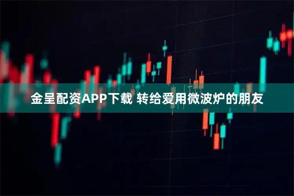 金呈配资APP下载 转给爱用微波炉的朋友
