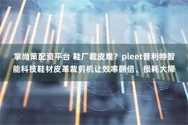 掌尚策配资平台 鞋厂裁皮难？pleet普利特智能科技鞋材皮革裁剪机让效率翻倍、损耗大降
